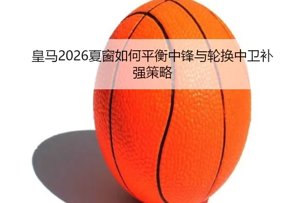 皇马2026夏窗如何平衡中锋与轮换中卫补强策略